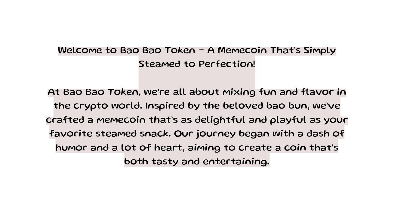 Welcome to Bao Bao Token A Memecoin That s Simply Steamed to Perfection At Bao Bao Token we re all about mixing fun and flavor in the crypto world Inspired by the beloved bao bun we ve crafted a memecoin that s as delightful and playful as your favorite steamed snack Our journey began with a dash of humor and a lot of heart aiming to create a coin that s both tasty and entertaining